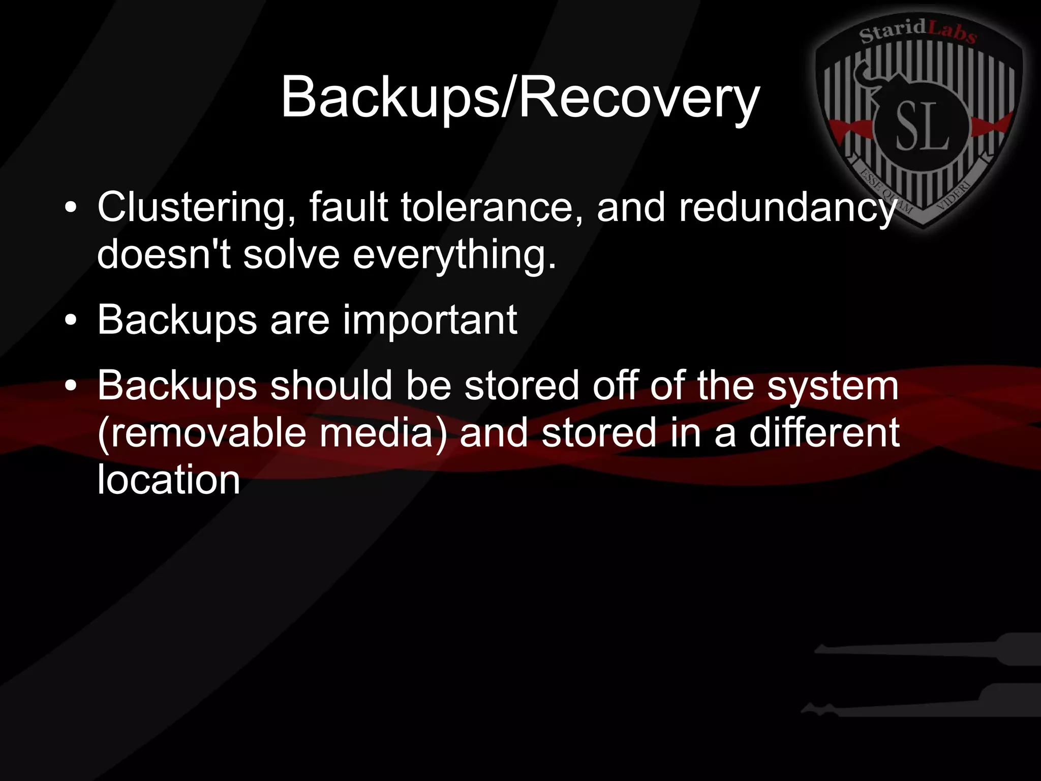 Backups/Recovery
●

●
●

Clustering, fault tolerance, and redundancy
doesn't solve everything.
Backups are important
Backups should be stored off of the system
(removable media) and stored in a different
location

 