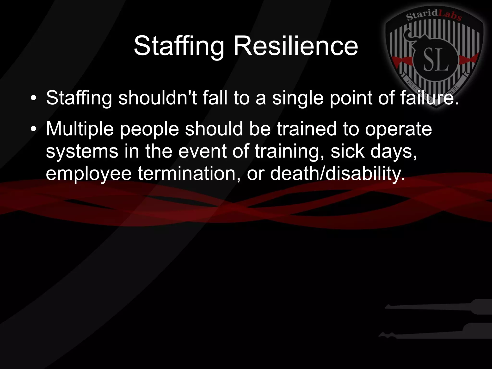 Staffing Resilience
●
●

Staffing shouldn't fall to a single point of failure.
Multiple people should be trained to operate
systems in the event of training, sick days,
employee termination, or death/disability.

 