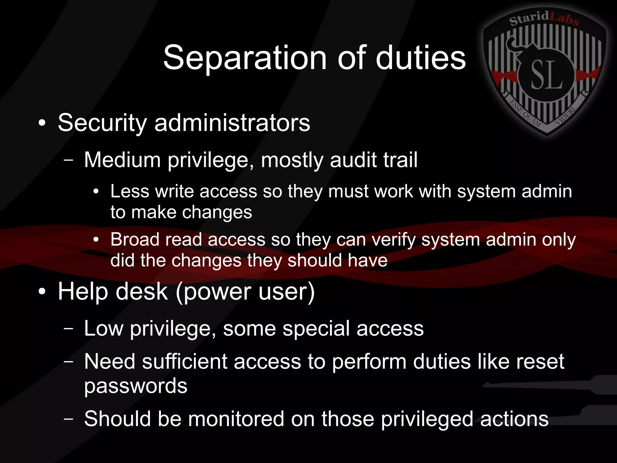 Separation of duties
●

Security administrators
–

Medium privilege, mostly audit trail
●

●

●

Less write access so they must work with system admin
to make changes
Broad read access so they can verify system admin only
did the changes they should have

Help desk (power user)
–

Low privilege, some special access

–

Need sufficient access to perform duties like reset
passwords

–

Should be monitored on those privileged actions

 