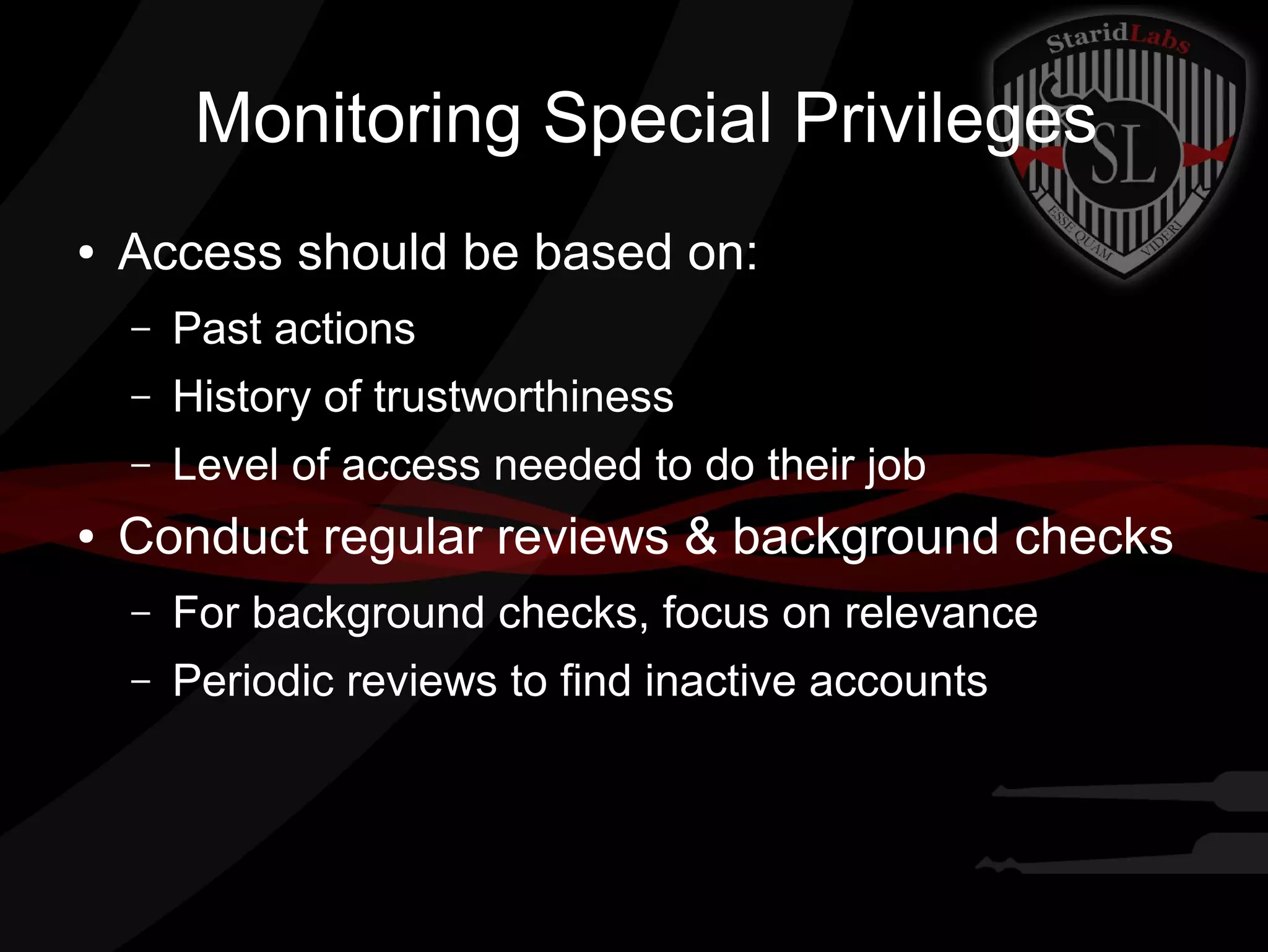 Monitoring Special Privileges
●

Access should be based on:
–
–

History of trustworthiness

–
●

Past actions
Level of access needed to do their job

Conduct regular reviews & background checks
–

For background checks, focus on relevance

–

Periodic reviews to find inactive accounts

 