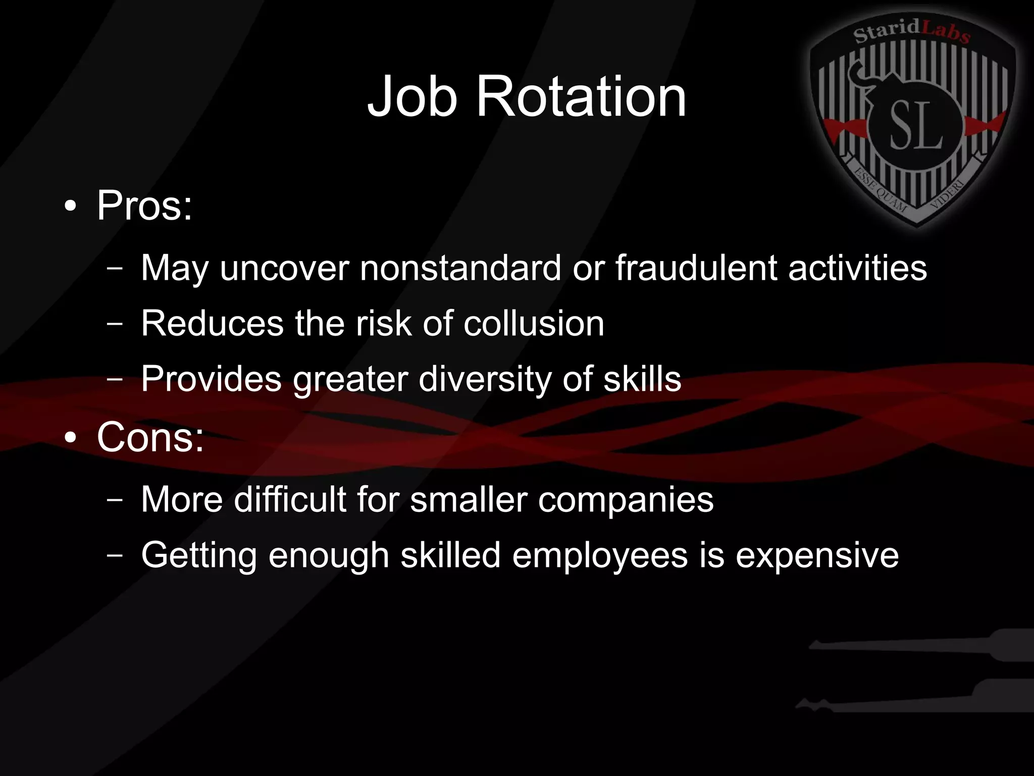 Job Rotation
●

Pros:
–
–

Reduces the risk of collusion

–
●

May uncover nonstandard or fraudulent activities
Provides greater diversity of skills

Cons:
–

More difficult for smaller companies

–

Getting enough skilled employees is expensive

 