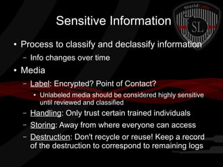 Sensitive Information
●

Process to classify and declassify information
–

●

Info changes over time

Media
–

Label: Encrypted? Point of Contact?
●

Unlabeled media should be considered highly sensitive
until reviewed and classified

–

Handling: Only trust certain trained individuals

–

Storing: Away from where everyone can access

–

Destruction: Don't recycle or reuse! Keep a record
of the destruction to correspond to remaining logs

 