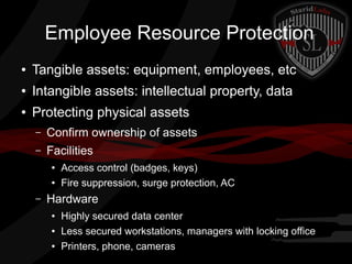 Employee Resource Protection
●

Tangible assets: equipment, employees, etc

●

Intangible assets: intellectual property, data

●

Protecting physical assets
–

Confirm ownership of assets

–

Facilities
●
●

–

Access control (badges, keys)
Fire suppression, surge protection, AC

Hardware
●
●
●

Highly secured data center
Less secured workstations, managers with locking office
Printers, phone, cameras

 