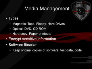 Media Management
●

Types
–

Magnetic: Tape, Floppy, Hard Drives

–

Optical: DVD, CD-ROM

–

Hard copy: Paper printouts

●

Encrypt sensitive information

●

Software librarian
–

Keep original copies of software, test data, code

 