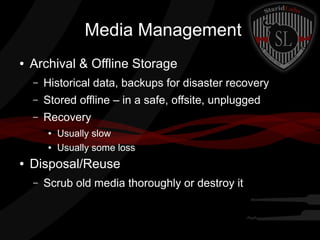 Media Management
●

Archival & Offline Storage
–

Historical data, backups for disaster recovery

–

Stored offline – in a safe, offsite, unplugged

–

Recovery
●
●

●

Usually slow
Usually some loss

Disposal/Reuse
–

Scrub old media thoroughly or destroy it

 