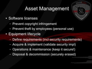 Asset Management
●

Software licenses
–
–

●

Prevent copyright infringement
Prevent theft by employees (personal use)

Equipment lifecycle
–

Define requirements (incl security requirements)

–

Acquire & implement (validate security impl)

–

Operations & maintenance (keep it secure!)

–

Disposal & decommission (securely erased)

 