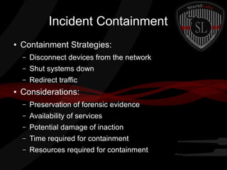 Incident Containment
●

Containment Strategies:
–
–

Shut systems down

–
●

Disconnect devices from the network
Redirect traffic

Considerations:
–

Preservation of forensic evidence

–

Availability of services

–

Potential damage of inaction

–

Time required for containment

–

Resources required for containment

 