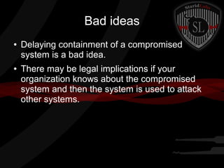 Bad ideas
●

●

Delaying containment of a compromised
system is a bad idea.
There may be legal implications if your
organization knows about the compromised
system and then the system is used to attack
other systems.

 