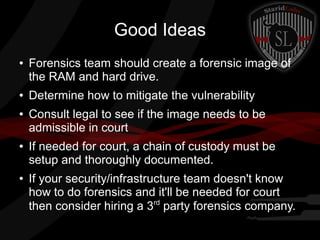 Good Ideas
●

●

●

●

●

Forensics team should create a forensic image of
the RAM and hard drive.
Determine how to mitigate the vulnerability
Consult legal to see if the image needs to be
admissible in court
If needed for court, a chain of custody must be
setup and thoroughly documented.
If your security/infrastructure team doesn't know
how to do forensics and it'll be needed for court
rd
then consider hiring a 3 party forensics company.

 