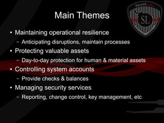 Main Themes
●

Maintaining operational resilience
–

●

Protecting valuable assets
–

●

Day-to-day protection for human & material assets

Controlling system accounts
–

●

Anticipating disruptions, maintain processes

Provide checks & balances

Managing security services
–

Reporting, change control, key management, etc

 