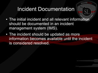 Incident Documentation
●

●

The initial incident and all relevant information
should be documented in an incident
management system (IMS).
The incident should be updated as more
information becomes available until the incident
is considered resolved.

 