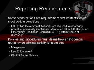 Reporting Requirements
●

Some organizations are required to report incidents which
meet certain conditions:
–

●

US Civilian Government Agencies are required to report any
preach of personally identifiable information tot he US Computer
Emergency Readiness Team (US-CERT) within 1 hour of
discovery

Policies and procedures must define how an incident is
routed when criminal activity is suspected
–

Mangement

–

Law Enforcement

–

FBI/US Secret Service

 