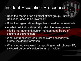 Incident Escalation Procedures
●

●

●

●

●

Does the media or an external affairs group (Public
Relations) need to be involved?
Does the organization's legal team need to be involved?
At what point should security brief: line management,
middle management, senior management, board of
dirctors or stakeholders
What confidentiality requirements are necessary to
protect incident information
What methods are used for reporting (email, phones, IM,
etc could be out of service during an incident)

 