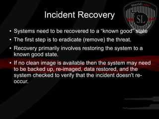 Incident Recovery
●

Systems need to be recovered to a “known good” state

●

The first step is to eradicate (remove) the threat.

●

●

Recovery primarily involves restoring the system to a
known good state.
If no clean image is available then the system may need
to be backed up, re-imaged, data restored, and the
system checked to verify that the incident doesn't reoccur.

 