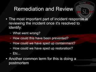 Remediation and Review
●

The most important part of incident response is
reviewing the incident once it's resolved to
identify:
–
–

How could this have been prevented?

–

How could we have sped up containment?

–

How could we have sped up restoration?

–
●

What went wrong?

Etc...

Another common term for this is doing a
postmortem

 