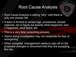 Root Cause Analysis
●

●

●
●

●

Root Cause Analysis is asking “why” until there is
only one answer left.
A team is formed to review logs, procedures, packet
captures, etc to figure out exactly what happened, how
it happened, what failed, etc.
This is a very time consuming process.
Teams being investigated may not cooperate for fear of
wrongdoing
When complete, management needs to sign off on the
proposed changes or document that they are accepting
the risk.

 