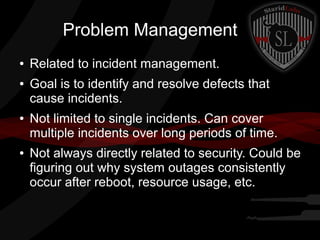 Problem Management
●
●

●

●

Related to incident management.
Goal is to identify and resolve defects that
cause incidents.
Not limited to single incidents. Can cover
multiple incidents over long periods of time.
Not always directly related to security. Could be
figuring out why system outages consistently
occur after reboot, resource usage, etc.

 