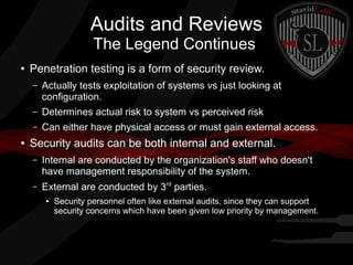 Audits and Reviews
The Legend Continues
●

Penetration testing is a form of security review.
–

–

Determines actual risk to system vs perceived risk

–
●

Actually tests exploitation of systems vs just looking at
configuration.
Can either have physical access or must gain external access.

Security audits can be both internal and external.
–

Internal are conducted by the organization's staff who doesn't
have management responsibility of the system.

–

External are conducted by 3rd parties.
●

Security personnel often like external audits, since they can support
security concerns which have been given low priority by management.

 
