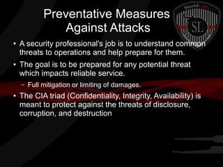 Preventative Measures
Against Attacks
●

●

A security professional's job is to understand common
threats to operations and help prepare for them.
The goal is to be prepared for any potential threat
which impacts reliable service.
–

●

Full mitigation or limiting of damages.

The CIA triad (Confidentiality, Integrity, Availability) is
meant to protect against the threats of disclosure,
corruption, and destruction

 