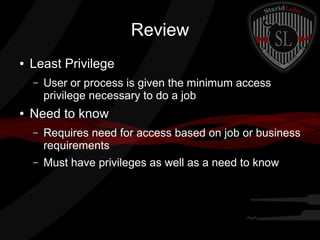 Review
●

Least Privilege
–

●

User or process is given the minimum access
privilege necessary to do a job

Need to know
–

Requires need for access based on job or business
requirements

–

Must have privileges as well as a need to know

 