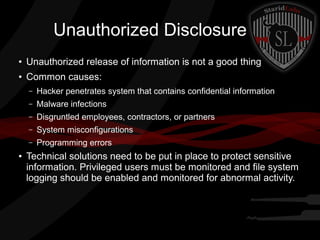 Unauthorized Disclosure
●

Unauthorized release of information is not a good thing

●

Common causes:
–
–

Malware infections

–

Disgruntled employees, contractors, or partners

–

System misconfigurations

–
●

Hacker penetrates system that contains confidential information

Programming errors

Technical solutions need to be put in place to protect sensitive
information. Privileged users must be monitored and file system
logging should be enabled and monitored for abnormal activity.

 