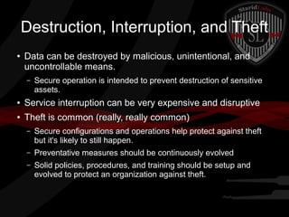 Destruction, Interruption, and Theft
●

Data can be destroyed by malicious, unintentional, and
uncontrollable means.
–

Secure operation is intended to prevent destruction of sensitive
assets.

●

Service interruption can be very expensive and disruptive

●

Theft is common (really, really common)
–

Secure configurations and operations help protect against theft
but it's likely to still happen.

–

Preventative measures should be continuously evolved

–

Solid policies, procedures, and training should be setup and
evolved to protect an organization against theft.

 
