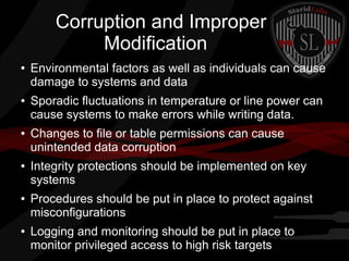 Corruption and Improper
Modification
●

●

●

●

●

●

Environmental factors as well as individuals can cause
damage to systems and data
Sporadic fluctuations in temperature or line power can
cause systems to make errors while writing data.
Changes to file or table permissions can cause
unintended data corruption
Integrity protections should be implemented on key
systems
Procedures should be put in place to protect against
misconfigurations
Logging and monitoring should be put in place to
monitor privileged access to high risk targets

 