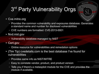 rd

3 Party Vulnerability Orgs
●

Cve.mitre.org
–

–
●

Provides the common vulnerability and exposures database. Generates
a standard name and number for disclosed vulnerabilities
CVE numbers are formatted: CVE-2013-0001

Nvd.nist.gov
–

●

Cert.gov
–

●

Vulnerability database managed by NIST
Online resource for vulnerabilities and remedation options

(Tim Tip) cvedetails.com is the best database I've found for
vulnerabilities
–

Provides same info as NIST/MITRE

–

Easy to correlate vendor, product, and product version

–

Tells you if there's a metasploit module for the CVE and provides the
module if available.

 