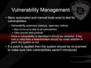 Vulnerability Management
●

Many automated and manual tools exist to test for
vulnerabilities
–

Vulnerability scanners (nessus, openvas, retina)
●
●

–

●

May not be up to date on all vulnerabilities
Often provide false positives

Once a vulnerability is identified it should be validated. If the
vuln is valid then a determination should be made whether to
patch the system or not.

If a patch is applied then the system should be re-scanned
to make sure new vulnerabilities weren't introduced

 