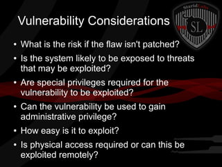 Vulnerability Considerations
●
●

●

●

●
●

What is the risk if the flaw isn't patched?
Is the system likely to be exposed to threats
that may be exploited?
Are special privileges required for the
vulnerability to be exploited?
Can the vulnerability be used to gain
administrative privilege?
How easy is it to exploit?
Is physical access required or can this be
exploited remotely?

 