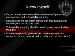 Know thyself
●

●

●

●

Organizations need to consistently utilize configuration
management and vulnerability scanning.
Configuration management provides an organization with
knowledge about all of its parts.
Vulnerability scanning identifies weaknesses present within
the parts.
(These also provide you with a list of what systems are
connected to your network and possibly who put them there)

 