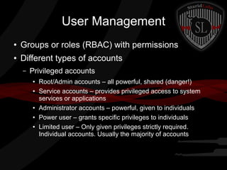 User Management
●

Groups or roles (RBAC) with permissions

●

Different types of accounts
–

Privileged accounts
●
●

●
●
●

Root/Admin accounts – all powerful, shared (danger!)
Service accounts – provides privileged access to system
services or applications
Administrator accounts – powerful, given to individuals
Power user – grants specific privileges to individuals
Limited user – Only given privileges strictly required.
Individual accounts. Usually the majority of accounts

 