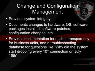 Change and Configuration
Management
●
●

●

Provides system integrity
Documents changes to hardware, OS, software
packages installed, software patches,
configuration changes, etc.
Provides documentation for audits, transparency
for business units, and a troubleshooting
database for questions like “Why did the system
th
start dropping every 10 connection on July
16th”

 