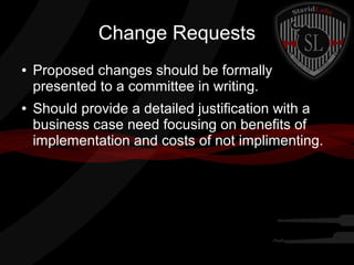 Change Requests
●

●

Proposed changes should be formally
presented to a committee in writing.
Should provide a detailed justification with a
business case need focusing on benefits of
implementation and costs of not implimenting.

 