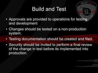 Build and Test
●

●

●
●

Approvals are provided to operations for testing
and development
Changes should be tested on a non-production
system.
Testing documentation should be created and filed.
Security should be invited to perform a final review
of the change in test before its implemented into
production.

 