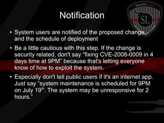 Notification
●

●

●

System users are notified of the proposed change
and the schedule of deployment
Be a little cautious with this step. If the change is
security related, don't say “fixing CVE-2008-0009 in 4
days time at 9PM” because that's letting everyone
know of how to exploit the system.
Especially don't tell public users if it's an internet app.
Just say “system maintenance is scheduled for 9PM
on July 19th. The system may be unresponsive for 2
hours.”

 
