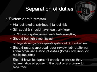 Separation of duties
●

System administrators
–

Highest level of privilege, highest risk

–

Still could & should have least privilege
●

–

Not every system admin needs to do everything

Should be highly monitored
●

Logs should go to a separate system admin can't access

–

Should require approval, peer review, job rotation or
some other separation of duties (forces collusion for
malicious acts)

–

Should have background checks to ensure they
haven't abused power in the past or are prone to
blackmail

 