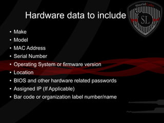 Hardware data to include
●

Make

●

Model

●

MAC Address

●

Serial Number

●

Operating System or firmware version

●

Location

●

BIOS and other hardware related passwords

●

Assigned IP (If Applicable)

●

Bar code or organization label number/name

 