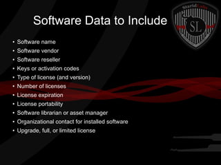 Software Data to Include
●

Software name

●

Software vendor

●

Software reseller

●

Keys or activation codes

●

Type of license (and version)

●

Number of licenses

●

License expiration

●

License portability

●

Software librarian or asset manager

●

Organizational contact for installed software

●

Upgrade, full, or limited license

 
