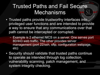 Trusted Paths and Fail Secure
Mechanisms
●

Trusted paths provide trustworthy interfaces into
privileged user functions and are intended to provide
a way to ensure that any communications over that
path cannot be intercepted or corrupted.
–

●

Example is 2 ethernet NICS on a server. One serves port
80/443 web traffic. The other provides server
management (port 22/ssh, sftp, configuration webpage,
etc)

Security should validate that trusted paths continue
to operate as intended through log collection,
vulnerability scanning, patch management, and
system integrity checking.

 
