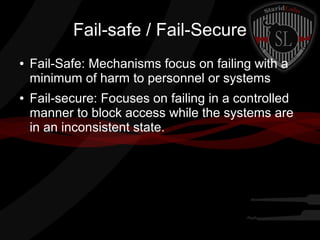 Fail-safe / Fail-Secure
●

●

Fail-Safe: Mechanisms focus on failing with a
minimum of harm to personnel or systems
Fail-secure: Focuses on failing in a controlled
manner to block access while the systems are
in an inconsistent state.

 