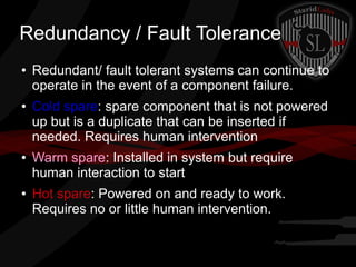 Redundancy / Fault Tolerance
●

●

●

●

Redundant/ fault tolerant systems can continue to
operate in the event of a component failure.
Cold spare: spare component that is not powered
up but is a duplicate that can be inserted if
needed. Requires human intervention
Warm spare: Installed in system but require
human interaction to start
Hot spare: Powered on and ready to work.
Requires no or little human intervention.

 