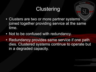 Clustering
●

●
●

Clusters are two or more partner systems
joined together providing service at the same
time.
Not to be confused with redundancy.
Redundancy provides same service if one path
dies. Clustered systems continue to operate but
in a degraded capacity.

 