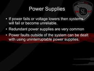Power Supplies
●

●
●

If power fails or voltage lowers then systems
will fail or become unreliable.
Redundant power supplies are very common
Power faults outside of the system can be dealt
with using uninterruptable power supplies.

 