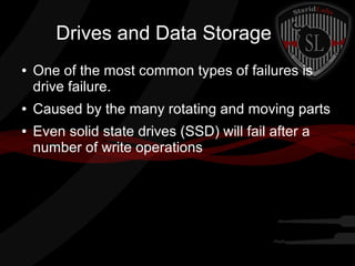 Drives and Data Storage
●

●
●

One of the most common types of failures is
drive failure.
Caused by the many rotating and moving parts
Even solid state drives (SSD) will fail after a
number of write operations

 