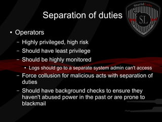 Separation of duties
●

Operators
–

Highly privileged, high risk

–

Should have least privilege

–

Should be highly monitored
●

Logs should go to a separate system admin can't access

–

Force collusion for malicious acts with separation of
duties

–

Should have background checks to ensure they
haven't abused power in the past or are prone to
blackmail

 