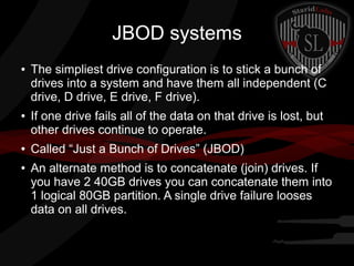 JBOD systems
●

●

●

●

The simpliest drive configuration is to stick a bunch of
drives into a system and have them all independent (C
drive, D drive, E drive, F drive).
If one drive fails all of the data on that drive is lost, but
other drives continue to operate.
Called “Just a Bunch of Drives” (JBOD)
An alternate method is to concatenate (join) drives. If
you have 2 40GB drives you can concatenate them into
1 logical 80GB partition. A single drive failure looses
data on all drives.

 