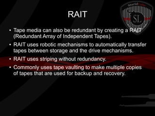 RAIT
●

●

●

●

Tape media can also be redundant by creating a RAIT
(Redundant Array of Independent Tapes).
RAIT uses robotic mechanisms to automatically transfer
tapes between storage and the drive mechanisms.
RAIT uses striping without redundancy.
Commonly uses tape vaulting to make multiple copies
of tapes that are used for backup and recovery.

 