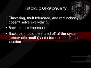 Backups/Recovery
●

●
●

Clustering, fault tolerance, and redundancy
doesn't solve everything.
Backups are important
Backups should be stored off of the system
(removable media) and stored in a different
location

 