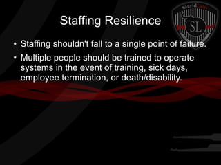 Staffing Resilience
●
●

Staffing shouldn't fall to a single point of failure.
Multiple people should be trained to operate
systems in the event of training, sick days,
employee termination, or death/disability.

 